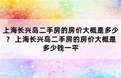 上海长兴岛二手房的房价大概是多少？ 上海长兴岛二手房的房价大概是多少钱一平